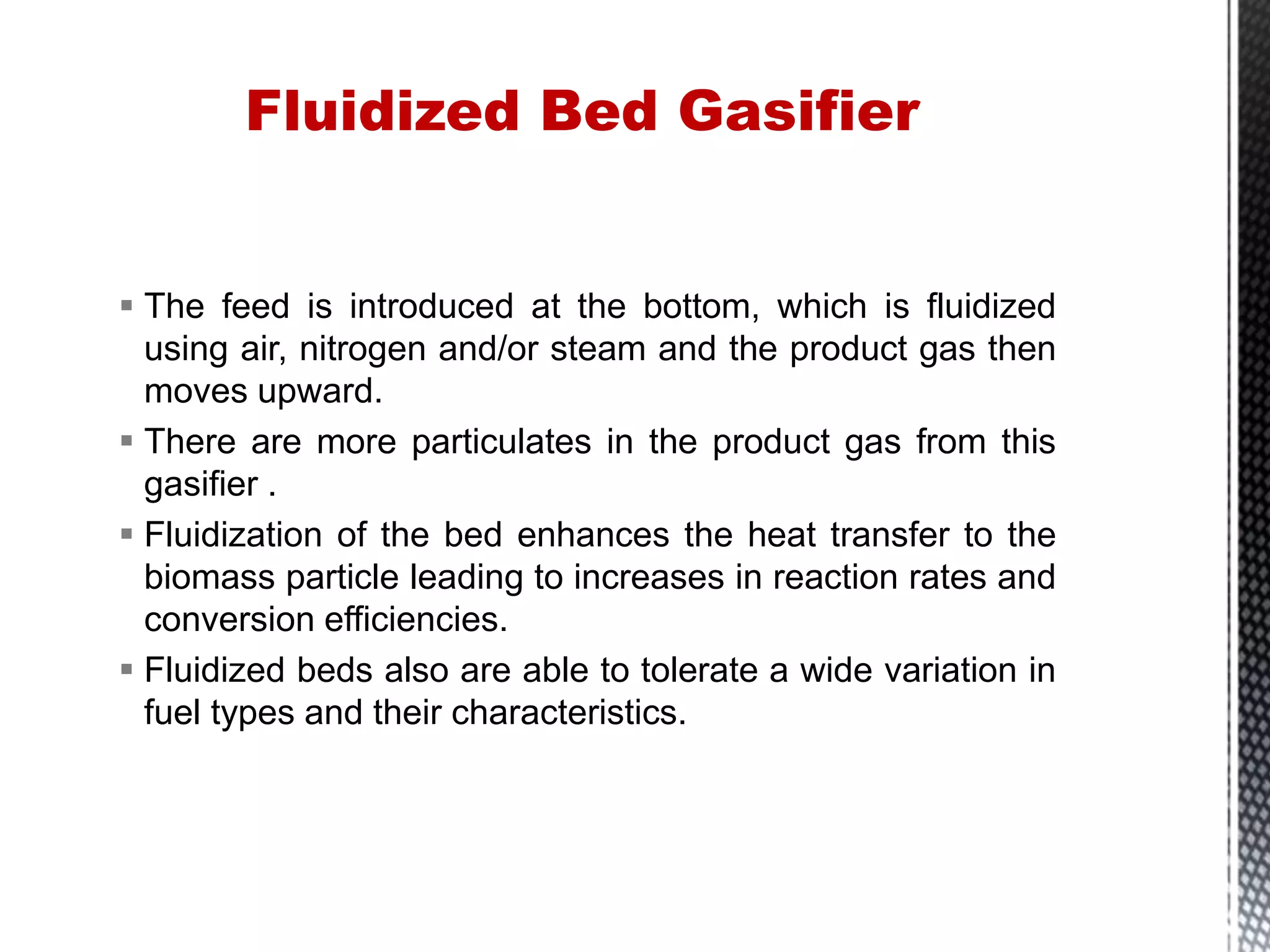  The feed is introduced at the bottom, which is fluidized
using air, nitrogen and/or steam and the product gas then
moves upward.
 There are more particulates in the product gas from this
gasifier .
 Fluidization of the bed enhances the heat transfer to the
biomass particle leading to increases in reaction rates and
conversion efficiencies.
 Fluidized beds also are able to tolerate a wide variation in
fuel types and their characteristics.
Fluidized Bed Gasifier
 