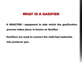  A REACTOR / equipment in side which the gasification
process takes place is known as Gasifier.
 Gasifiers are used to convert the solid fuel materials
into producer gas.
WHAT IS A GASIFIER
 