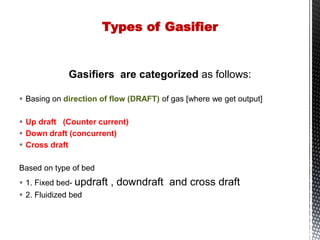 Gasifiers are categorized as follows:
 Basing on direction of flow (DRAFT) of gas [where we get output]
 Up draft (Counter current)
 Down draft (concurrent)
 Cross draft
Based on type of bed
 1. Fixed bed- updraft , downdraft and cross draft
 2. Fluidized bed
Types of Gasifier
 