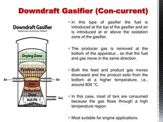  In this type of gasifier the fuel is
introduced at the top of the gasifier and air
is introduced at or above the oxidation
zone of the gasifier.
 The producer gas is removed at the
bottom of the apparatus , so that the fuel
and gas move in the same direction.
 Both the feed and product gas moves
downward and the product exits from the
bottom at a higher temperature, i.e.,
around 800 °C.
 In this case, most of tars are consumed
because the gas flows through a high
temperature region.
 Most suitable for engine applications.
Downdraft Gasifier (Con-current)
 