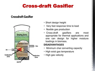  Short design height
 Very fast response time to load
 flexible gas production
 Cross-draft gasifiers are most
appropriate for thermal applications and
one can design for higher moisture
loadings in biomass.
DISADVANTAGES
 Minimum char converting capacity
 High exist gas temperature
 High gas velocity
Cross-draft Gasifier
 