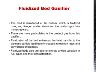  The feed is introduced at the bottom, which is fluidized
using air, nitrogen and/or steam and the product gas then
moves upward.
 There are more particulates in the product gas from this
gasifier .
 Fluidization of the bed enhances the heat transfer to the
biomass particle leading to increases in reaction rates and
conversion efficiencies.
 Fluidized beds also are able to tolerate a wide variation in
fuel types and their characteristics.
Fluidized Bed Gasifier
 