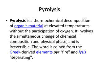 Pyrolysis
• Pyrolysis is a thermochemical decomposition
  of organic material at elevated temperatures
  without the participation of oxygen. It involves
  the simultaneous change of chemical
  composition and physical phase, and is
  irreversible. The word is coined from the
  Greek-derived elements pyr "fire" and lysis
  "separating".
 