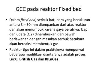 IGCC pada reaktor Fixed bed
• Dalam fixed bed, serbuk batubara yang berukuran
  antara 3 – 30 mm diumpankan dari atas reaktor
  dan akan menumpuk karena gaya beratnya. Uap
  dan udara (O2) dihembuskan dari bawah
  berlawanan dengan masukan serbuk batubara
  akan bereaksi membentuk gas
• Reaktor tipe ini dalam prakteknya mempunyai
  beberapa modifikasi diantaranya adalah proses
  Lurgi, British Gas dan KILnGas
 