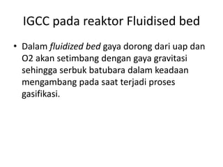 IGCC pada reaktor Fluidised bed
• Dalam fluidized bed gaya dorong dari uap dan
  O2 akan setimbang dengan gaya gravitasi
  sehingga serbuk batubara dalam keadaan
  mengambang pada saat terjadi proses
  gasifikasi.
 