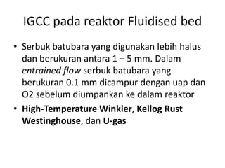 IGCC pada reaktor Fluidised bed
• Serbuk batubara yang digunakan lebih halus
  dan berukuran antara 1 – 5 mm. Dalam
  entrained flow serbuk batubara yang
  berukuran 0.1 mm dicampur dengan uap dan
  O2 sebelum diumpankan ke dalam reaktor
• High-Temperature Winkler, Kellog Rust
  Westinghouse, dan U-gas
 
