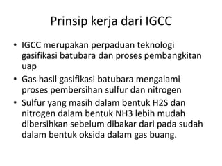 Prinsip kerja dari IGCC
• IGCC merupakan perpaduan teknologi
  gasifikasi batubara dan proses pembangkitan
  uap
• Gas hasil gasifikasi batubara mengalami
  proses pembersihan sulfur dan nitrogen
• Sulfur yang masih dalam bentuk H2S dan
  nitrogen dalam bentuk NH3 lebih mudah
  dibersihkan sebelum dibakar dari pada sudah
  dalam bentuk oksida dalam gas buang.
 