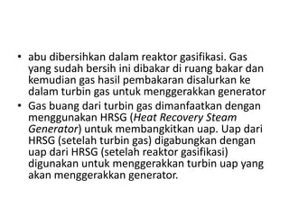 • abu dibersihkan dalam reaktor gasifikasi. Gas
  yang sudah bersih ini dibakar di ruang bakar dan
  kemudian gas hasil pembakaran disalurkan ke
  dalam turbin gas untuk menggerakkan generator
• Gas buang dari turbin gas dimanfaatkan dengan
  menggunakan HRSG (Heat Recovery Steam
  Generator) untuk membangkitkan uap. Uap dari
  HRSG (setelah turbin gas) digabungkan dengan
  uap dari HRSG (setelah reaktor gasifikasi)
  digunakan untuk menggerakkan turbin uap yang
  akan menggerakkan generator.
 