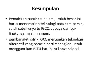 Kesimpulan
• Pemakaian batubara dalam jumlah besar ini
  harus menerapkan teknologi batubara bersih,
  salah satunya yaitu IGCC, supaya dampak
  lingkungannya minimum.
• pembangkit listrik IGCC merupakan teknologi
  alternatif yang patut dipertimbangkan untuk
  menggantikan PLTU batubara konvensional
 