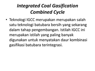 Integrated Coal Gasification
            Combined Cycle
• Teknologi IGCC merupakan merupakan salah
  satu teknologi batubara bersih yang sekarang
  dalam tahap pengembangan. Istilah IGCC ini
  merupakan istilah yang paling banyak
  digunakan untuk menyatakan daur kombinasi
  gasifikasi batubara terintegrasi.
 