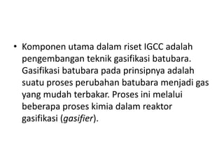 • Komponen utama dalam riset IGCC adalah
  pengembangan teknik gasifikasi batubara.
  Gasifikasi batubara pada prinsipnya adalah
  suatu proses perubahan batubara menjadi gas
  yang mudah terbakar. Proses ini melalui
  beberapa proses kimia dalam reaktor
  gasifikasi (gasifier).
 