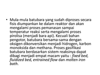 • Mula-mula batubara yang sudah diproses secara
  fisis diumpankan ke dalam reaktor dan akan
  mengalami proses pemanasan sampai
  temperatur reaksi serta mengalami proses
  pirolisa (menjadi bara api). Kecuali bahan
  pengotor, batubara bersama-sama dengan
  oksigen dikonversikan menjadi hidrogen, karbon
  monoksida dan methana. Proses gasifikasi
  batubara berdasarkan sistem reaksinya dapat
  dibagi menjadi empat macam yaitu : fixed bed,
  fluidized bed, entrained flow dan molten iron
  bath.
 