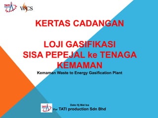 KERTAS CADANGAN
LOJI GASIFIKASI
SISA PEPEJAL ke TENAGA
KEMAMAN
Kemaman Waste to Energy Gasification Plant

Dato Hj Mat Isa
For

TATI production Sdn Bhd

 