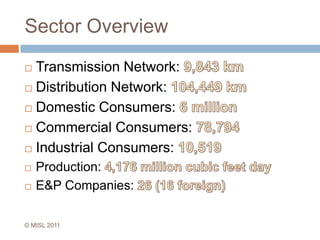 Sector OverviewTransmission Network: 9,843 kmDistribution Network: 104,449 kmDomestic Consumers: 6 millionCommercial Consumers: 78,794Industrial Consumers: 10,519Production: 4,176 million cubic feet dayE&P Companies: 26 (16 foreign)© MISL 2011