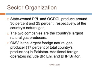 Sector Organization© MISL 2011State-owned PPL and OGDCL produce around 30 percent and 25 percent, respectively, of the country’s natural gas.The two companies are the country’s largest natural gas producers.OMV is the largest foreign natural gas producer (17 percent of total country’s production) in Pakistan. Additional foreign operators include BP, Eni, and BHP Billiton. 	