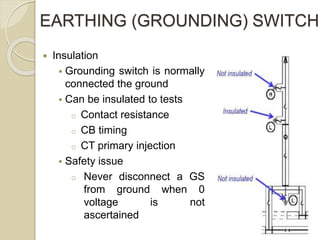 EARTHING (GROUNDING) SWITCH
 Insulation
 Grounding switch is normally
connected the ground
 Can be insulated to tests
o Contact resistance
o CB timing
o CT primary injection
 Safety issue
o Never disconnect a GS
from ground when 0
voltage is not
ascertained
 