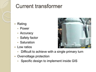 Current transformer
 Rating
 Power
 Accuracy
 Safety factor
 Saturation
 Low ratios
 Difficult to achieve with a single primary turn
 Overvoltage protection
 Specific design to implement inside GIS
 