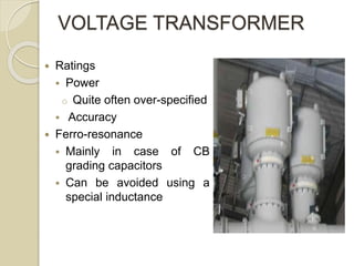 VOLTAGE TRANSFORMER
 Ratings
 Power
o Quite often over-specified
 Accuracy
 Ferro-resonance
 Mainly in case of CB
grading capacitors
 Can be avoided using a
special inductance
 