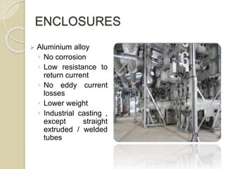 ENCLOSURES
 Aluminium alloy
◦ No corrosion
◦ Low resistance to
return current
◦ No eddy current
losses
◦ Lower weight
◦ Industrial casting ,
except straight
extruded / welded
tubes
 