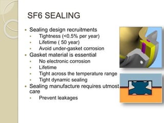 SF6 SEALING
 Sealing design recruitments
 Tightness (<0.5% per year)
 Lifetime ( 50 year)
 Avoid under-gasket corrosion
 Gasket material is essential
 No electronic corrosion
 Lifetime
 Tight across the temperature range
 Tight dynamic sealing
 Sealing manufacture requires utmost
care
 Prevent leakages
 