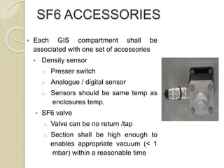 SF6 ACCESSORIES
 Each GIS compartment shall be
associated with one set of accessories
 Density sensor
o Presser switch
o Analogue / digital sensor
o Sensors should be same temp as
enclosures temp.
 SF6 valve
o Valve can be no return /tap
o Section shall be high enough to
enables appropriate vacuum (< 1
mbar) within a reasonable time
 