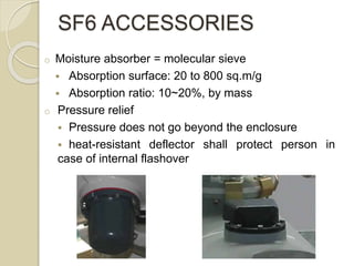 o Moisture absorber = molecular sieve
 Absorption surface: 20 to 800 sq.m/g
 Absorption ratio: 10~20%, by mass
o Pressure relief
 Pressure does not go beyond the enclosure
 heat-resistant deflector shall protect person in
case of internal flashover
SF6 ACCESSORIES
 