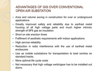 ADVANTAGES OF GIS OVER CONVENTIONAL
OPEN AIR SUBSTATION
 Area and volume saving in construction for over or underground
applications.
 Greatly improved safety and reliability due to earthed metal
housing of all high voltage parts and much higher intrinsic
strength of SF6 gas as insulation.
 Short on site erection times
 Fulfilment of aesthetic requirements with indoor applications
 High service reliability
 Reduction in radio interference with the use of earthed metal
enclosures
 Use as mobile substations for transportation to load centres on
standard tracks.
 More optimal life cycle costs
 Not necessary that high voltage switchgear has to be installed out
doors.
 