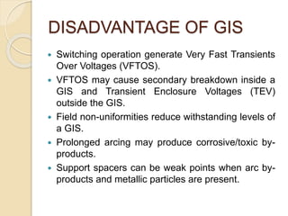 DISADVANTAGE OF GIS
 Switching operation generate Very Fast Transients
Over Voltages (VFTOS).
 VFTOS may cause secondary breakdown inside a
GIS and Transient Enclosure Voltages (TEV)
outside the GIS.
 Field non-uniformities reduce withstanding levels of
a GIS.
 Prolonged arcing may produce corrosive/toxic by-
products.
 Support spacers can be weak points when arc by-
products and metallic particles are present.
 