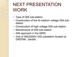 NEXT PRESENTATION
WORK
 Type of GIS sub-station
 Construction of low & medium voltage GIS sub-
station
 Construction of high voltage GIS sub-station
 Maintenance of GIS sub-station
 GIS approach in the GRID
 Visit of 400/220KV GIS substation located at
DASTAN , bardoli ,
 