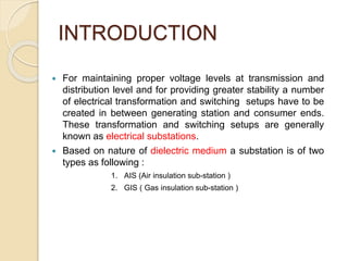 INTRODUCTION
 For maintaining proper voltage levels at transmission and
distribution level and for providing greater stability a number
of electrical transformation and switching setups have to be
created in between generating station and consumer ends.
These transformation and switching setups are generally
known as electrical substations.
 Based on nature of dielectric medium a substation is of two
types as following :
1. AIS (Air insulation sub-station )
2. GIS ( Gas insulation sub-station )
 