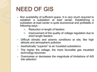 NEED OF GIS
 Non availability of sufficient space. It is very much required to
establish a substation at load center. Establishing a
substation at load center is quite economical and profitable in
following ways :
A. Reduction in length of feeders
B. Improvement of the quality of voltage regulation due to
short length feeders
 Difficult climatic and seismic conditions at site, like high
altitude and atmospheric pollution
 Aesthetically “superior” to air insulated substations
 The higher the voltage, the more favorable gas insulated
technology becomes
 Overcomes or decreases the magnitude of limitations of AIS
site selection
 