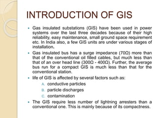 INTRODUCTION OF GIS
 Gas insulated substations (GIS) have been used in power
systems over the last three decades because of their high
reliability, easy maintenance, small ground space requirement
etc. In India also, a few GIS units are under various stages of
installation.
 Gas insulated bus has a surge impedance (70Ω) more than
that of the conventional oil filled cables, but much less than
that of an over head line (300Ω - 400Ω). Further, the average
bus run for a compact GIS is much less than that for the
conventional station.
 life of GIS is affected by several factors such as:
A. conductive particles
B. particle discharges
C. contamination
 The GIS require less number of lightning arresters than a
conventional one. This is mainly because of its compactness.
 