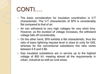 CONTI….
 The basic consideration for insulation coordination is V-T
characteristic. The V-T characteristic of SF6 is considerably
flat compared to that of air.
 Air can withstand to very high voltages for very short time.
However, as the duration of voltage increases, the withstand
voltage falls off considerably.
 On the other hand, SF6 exhibits a flat characteristic, thus the
ratio of basic lightning impulse level is close to unity for GIS,
whereas for the conventional substations this ratio varies
between 0.6 and 0.86.
 Gas insulated substations are in service up to the highest
voltage of 800 kV, meeting almost all the requirements in
urban, industrial as well as rural areas.
 