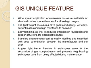 GIS UNIQUE FEATURE
1. Wide spread application of aluminium enclosure materials for
standardized component models for all voltage ranges
2. The light weight enclosures have good conductivity, low eddy-
current losses and a high resistance to corrosion
3. Easy handling, as well as reduced stresses on foundation and
support structure are additional features
4. Standard arrangements can be easily modified and extended
with good co-ordination between the manufacturer and the
user.
5. A gas- tight barrier insulator in switchgear serve for the
separation of gas compartments and prevents neighbouring
switchgear parts from being affected during maintenance.
 