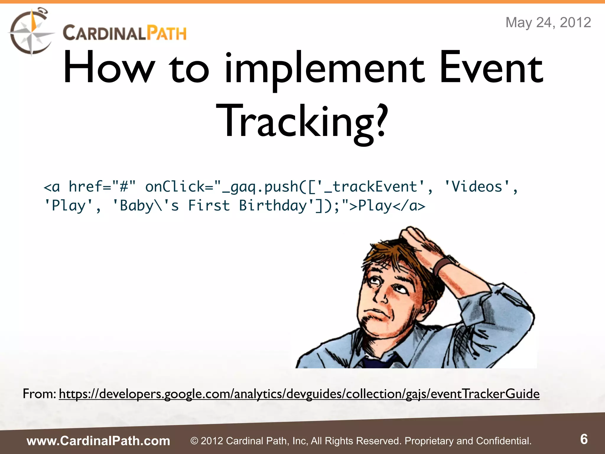 May 24, 2012


      How to implement Event
            Tracking?
   <a href="#" onClick="_gaq.push(['_trackEvent', 'Videos',
   'Play', 'Baby's First Birthday']);">Play</a>




From: https://developers.google.com/analytics/devguides/collection/gajs/eventTrackerGuide


www.CardinalPath.com        © 2012 Cardinal Path, Inc, All Rights Reserved. Proprietary and Confidential.    6
 