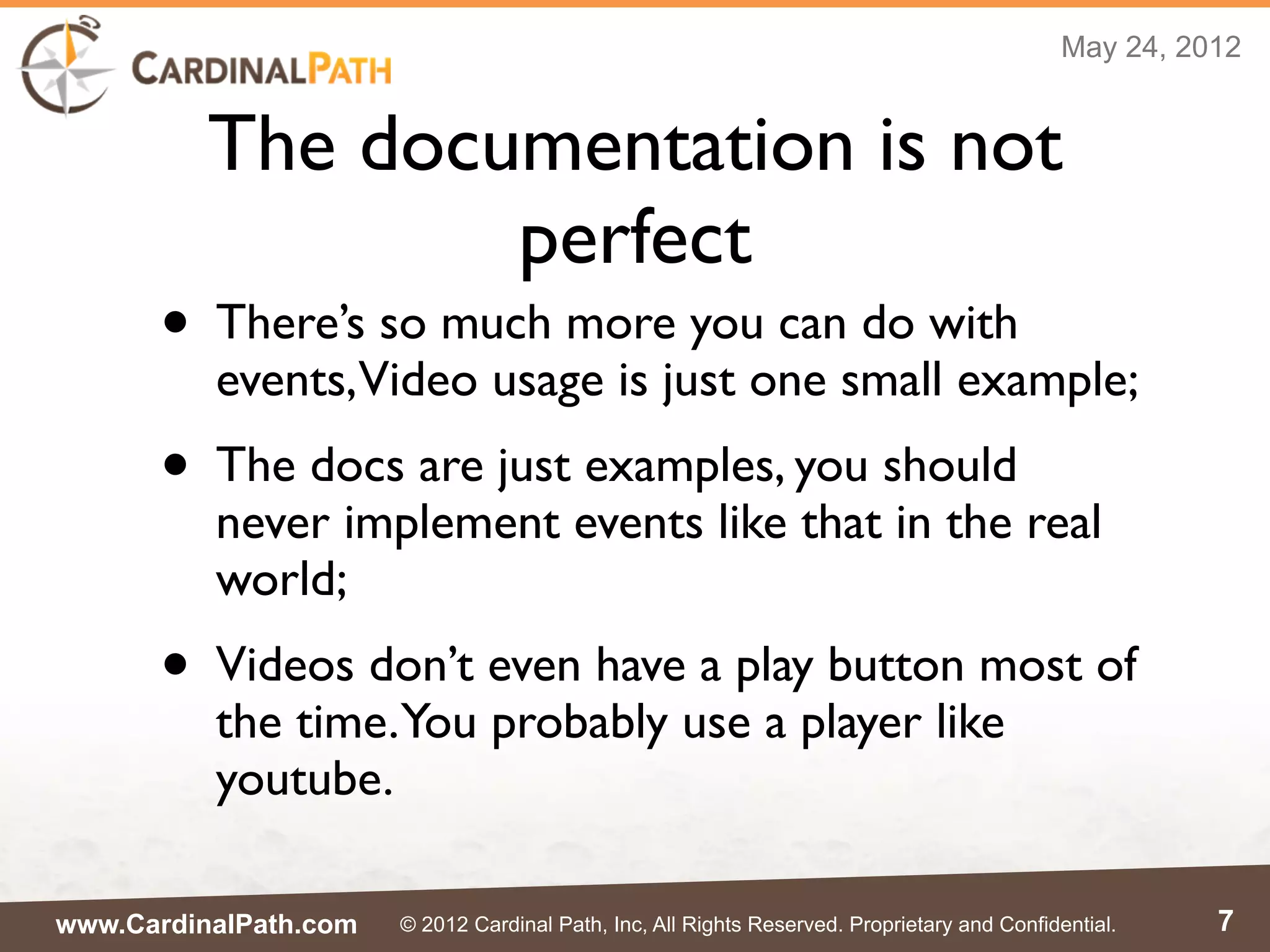 May 24, 2012


          The documentation is not
                  perfect
      • There’s so much more you can do with
          events,Video usage is just one small example;
      • The docs are just examples, you should
          never implement events like that in the real
          world;
      • Videos don’t even have a play button most of
          the time.You probably use a player like
          youtube.

www.CardinalPath.com   © 2012 Cardinal Path, Inc, All Rights Reserved. Proprietary and Confidential.    7
 