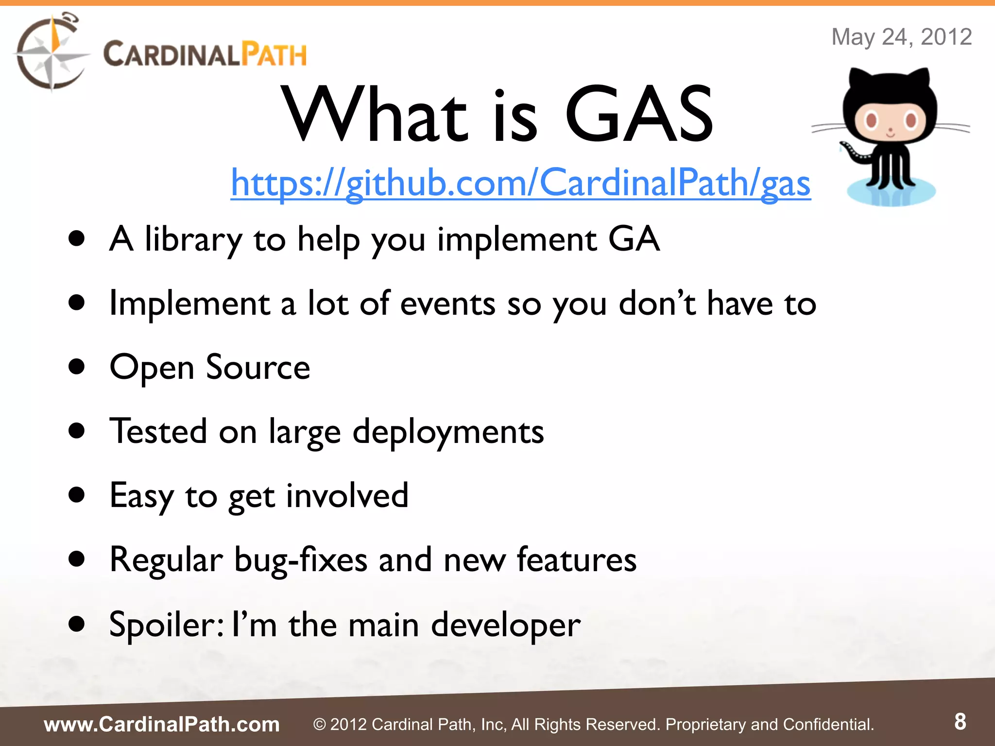 May 24, 2012



                   What is GAS
               https://github.com/CardinalPath/gas
 •   A library to help you implement GA
 •   Implement a lot of events so you don’t have to
 •   Open Source
 •   Tested on large deployments
 •   Easy to get involved
 •   Regular bug-ﬁxes and new features
 •   Spoiler: I’m the main developer

www.CardinalPath.com   © 2012 Cardinal Path, Inc, All Rights Reserved. Proprietary and Confidential.    8
 