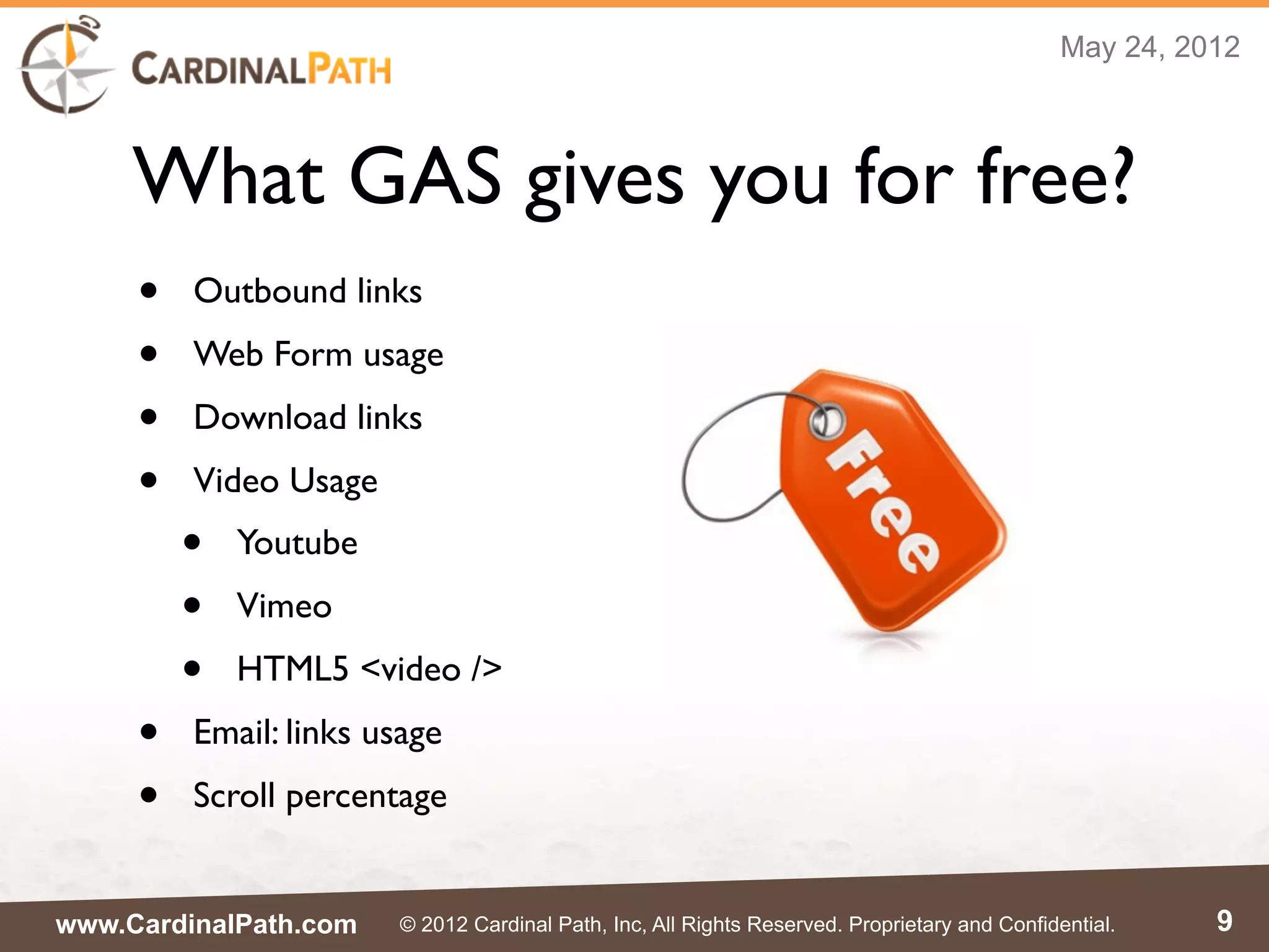 May 24, 2012



     What GAS gives you for free?
     •   Outbound links
     •   Web Form usage
     •   Download links
     •   Video Usage
         •   Youtube
         •   Vimeo
         •   HTML5 <video />
     •   Email: links usage
     •   Scroll percentage


www.CardinalPath.com   © 2012 Cardinal Path, Inc, All Rights Reserved. Proprietary and Confidential.    9
 