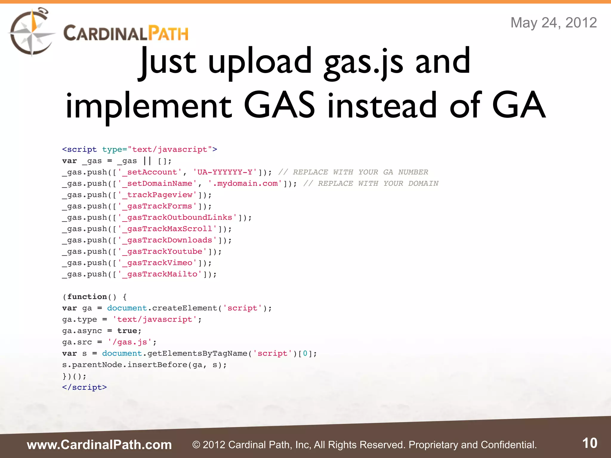 May 24, 2012


         Just upload gas.js and
     implement GAS instead of GA
    <script type="text/javascript">
    var _gas = _gas || [];
    _gas.push(['_setAccount', 'UA-YYYYYY-Y']); // REPLACE WITH YOUR GA NUMBER
    _gas.push(['_setDomainName', '.mydomain.com']); // REPLACE WITH YOUR DOMAIN
    _gas.push(['_trackPageview']);
    _gas.push(['_gasTrackForms']);
    _gas.push(['_gasTrackOutboundLinks']);
    _gas.push(['_gasTrackMaxScroll']);
    _gas.push(['_gasTrackDownloads']);
    _gas.push(['_gasTrackYoutube']);
    _gas.push(['_gasTrackVimeo']);
    _gas.push(['_gasTrackMailto']);

    (function() {
    var ga = document.createElement('script');
    ga.type = 'text/javascript';
    ga.async = true;
    ga.src = '/gas.js';
    var s = document.getElementsByTagName('script')[0];
    s.parentNode.insertBefore(ga, s);
    })();
    </script>




www.CardinalPath.com          © 2012 Cardinal Path, Inc, All Rights Reserved. Proprietary and Confidential.   10
 