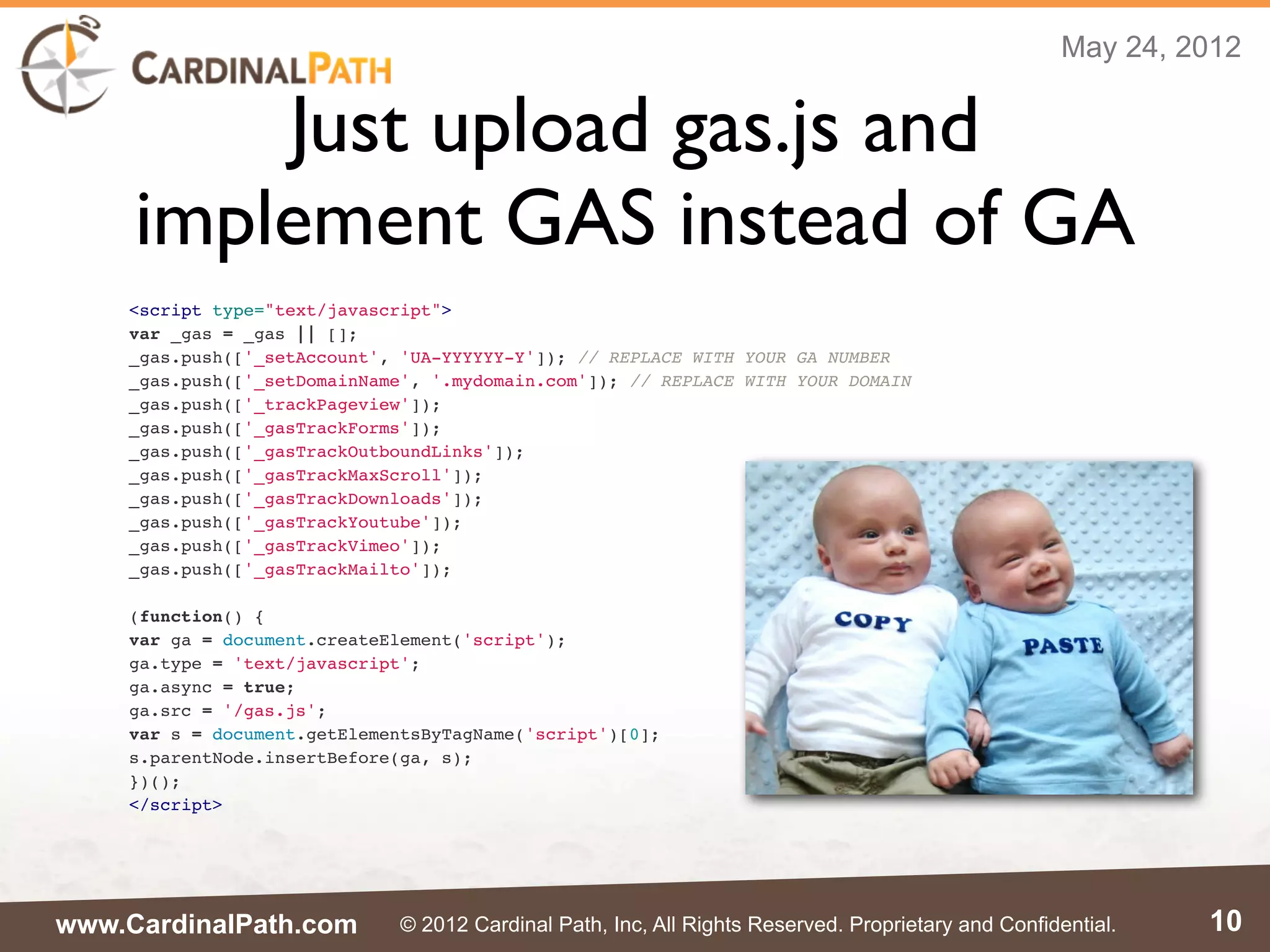 May 24, 2012


         Just upload gas.js and
     implement GAS instead of GA
    <script type="text/javascript">
    var _gas = _gas || [];
    _gas.push(['_setAccount', 'UA-YYYYYY-Y']); // REPLACE WITH YOUR GA NUMBER
    _gas.push(['_setDomainName', '.mydomain.com']); // REPLACE WITH YOUR DOMAIN
    _gas.push(['_trackPageview']);
    _gas.push(['_gasTrackForms']);
    _gas.push(['_gasTrackOutboundLinks']);
    _gas.push(['_gasTrackMaxScroll']);
    _gas.push(['_gasTrackDownloads']);
    _gas.push(['_gasTrackYoutube']);
    _gas.push(['_gasTrackVimeo']);
    _gas.push(['_gasTrackMailto']);

    (function() {
    var ga = document.createElement('script');
    ga.type = 'text/javascript';
    ga.async = true;
    ga.src = '/gas.js';
    var s = document.getElementsByTagName('script')[0];
    s.parentNode.insertBefore(ga, s);
    })();
    </script>




www.CardinalPath.com          © 2012 Cardinal Path, Inc, All Rights Reserved. Proprietary and Confidential.   10
 