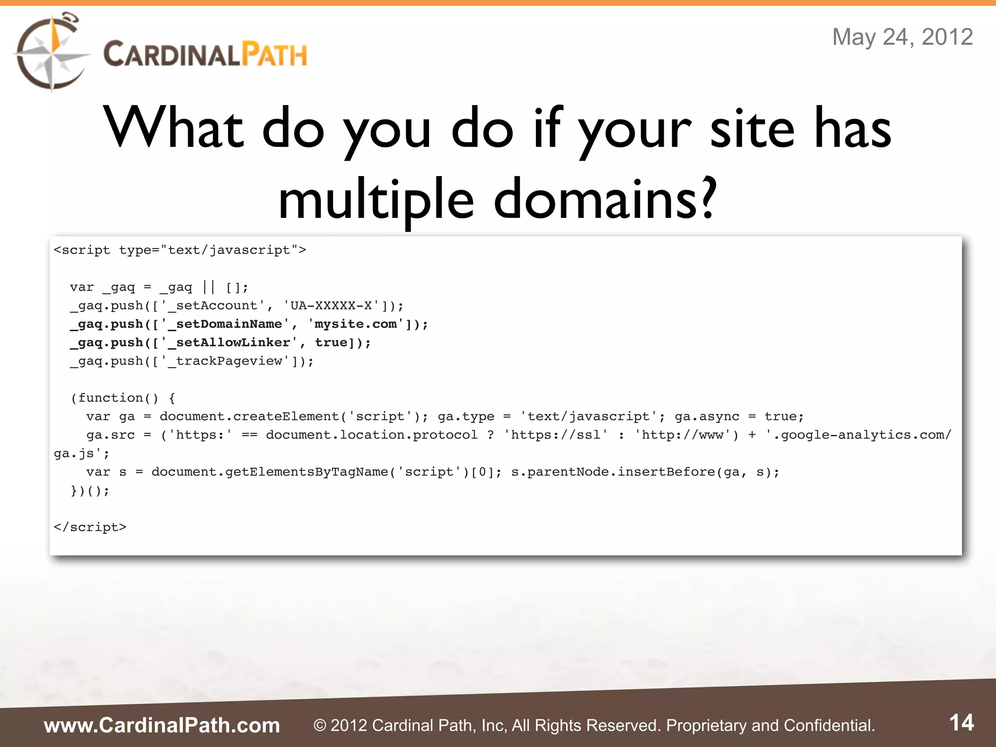 May 24, 2012



      What do you do if your site has
            multiple domains?
<script type="text/javascript">

  var _gaq = _gaq || [];
  _gaq.push(['_setAccount', 'UA-XXXXX-X']);
  _gaq.push(['_setDomainName', 'mysite.com']);
  _gaq.push(['_setAllowLinker', true]);
  _gaq.push(['_trackPageview']);

  (function() {
    var ga = document.createElement('script'); ga.type = 'text/javascript'; ga.async = true;
    ga.src = ('https:' == document.location.protocol ? 'https://ssl' : 'http://www') + '.google-analytics.com/
ga.js';
    var s = document.getElementsByTagName('script')[0]; s.parentNode.insertBefore(ga, s);
  })();

</script>




www.CardinalPath.com              © 2012 Cardinal Path, Inc, All Rights Reserved. Proprietary and Confidential.   14
 