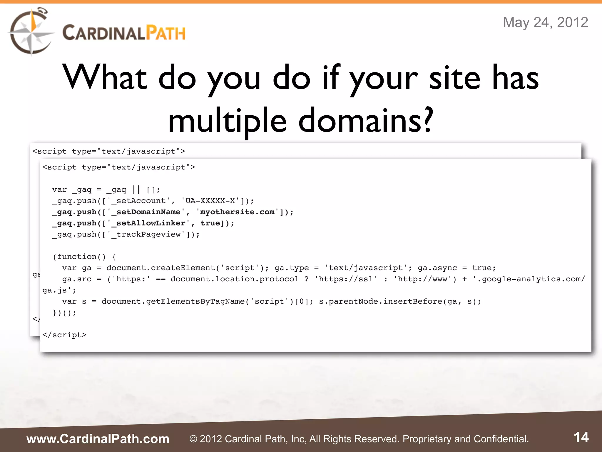 May 24, 2012



      What do you do if your site has
            multiple domains?
<script type="text/javascript">
  <script type="text/javascript">
  var _gaq = _gaq || [];
  _gaq.push(['_setAccount', 'UA-XXXXX-X']);
    var _gaq = _gaq || [];
  _gaq.push(['_setDomainName', 'mysite.com']);
    _gaq.push(['_setAccount', 'UA-XXXXX-X']);
  _gaq.push(['_setAllowLinker', true]);
    _gaq.push(['_setDomainName', 'myothersite.com']);
  _gaq.push(['_trackPageview']);
    _gaq.push(['_setAllowLinker', true]);
    _gaq.push(['_trackPageview']);
  (function() {
    var ga = document.createElement('script'); ga.type = 'text/javascript'; ga.async = true;
    (function() {
    ga.src = ('https:' == document.location.protocol ? 'https://ssl' : 'http://www') + '.google-analytics.com/
      var ga = document.createElement('script'); ga.type = 'text/javascript'; ga.async = true;
ga.js';
      ga.src = ('https:' == document.location.protocol ? 'https://ssl' : 'http://www') + '.google-analytics.com/
    var s = document.getElementsByTagName('script')[0]; s.parentNode.insertBefore(ga, s);
  ga.js';
  })();
      var s = document.getElementsByTagName('script')[0]; s.parentNode.insertBefore(ga, s);
    })();
</script>
  </script>




www.CardinalPath.com              © 2012 Cardinal Path, Inc, All Rights Reserved. Proprietary and Confidential.   14
 