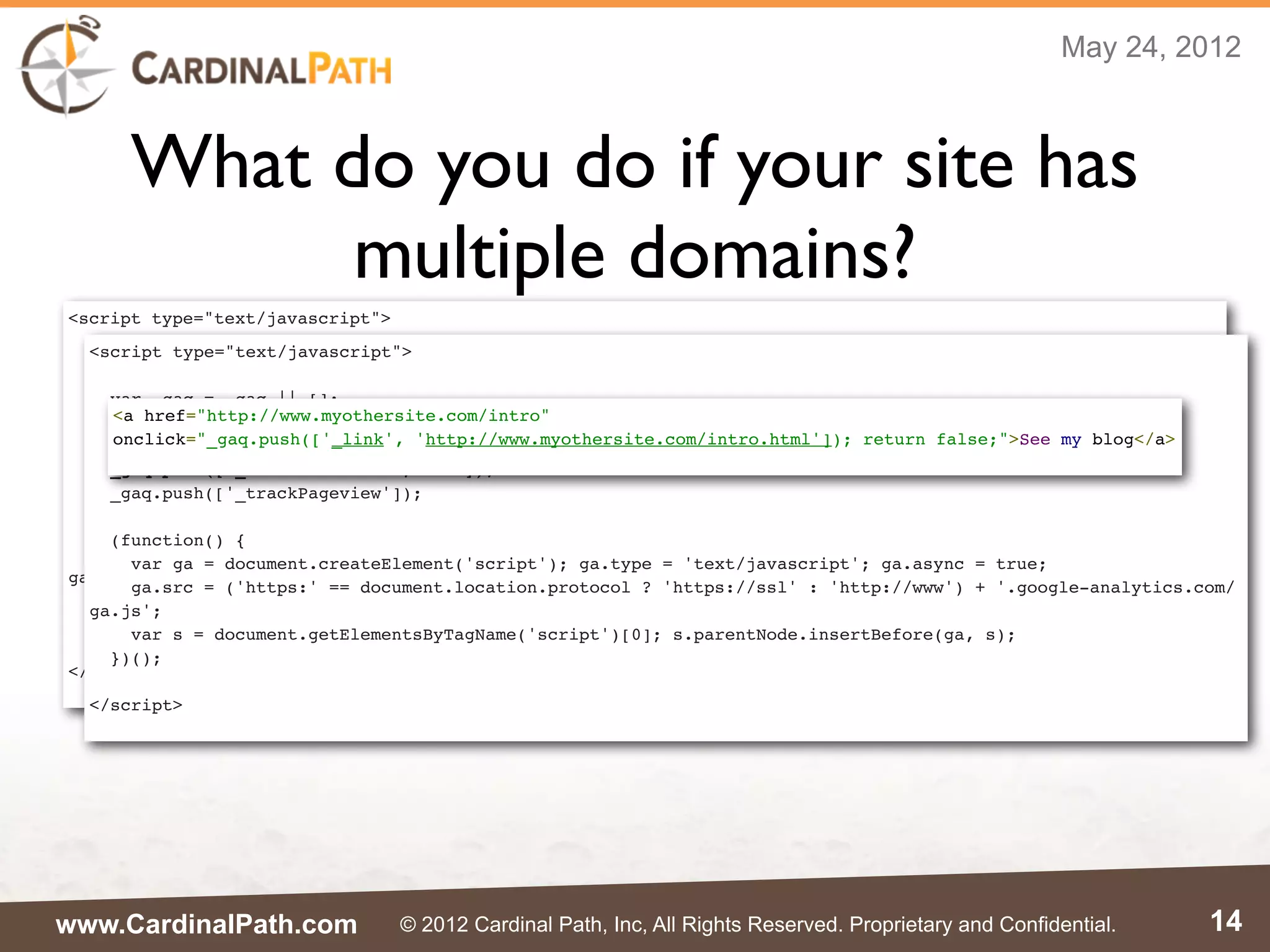 May 24, 2012



      What do you do if your site has
            multiple domains?
<script type="text/javascript">
  <script type="text/javascript">
  var _gaq = _gaq || [];
  _gaq.push(['_setAccount', 'UA-XXXXX-X']);
    var _gaq = _gaq || [];
  _gaq.push(['_setDomainName', 'mysite.com']);
    <a href="http://www.myothersite.com/intro"
    _gaq.push(['_setAccount', 'UA-XXXXX-X']);
  _gaq.push(['_setAllowLinker', true]);
    onclick="_gaq.push(['_link', 'http://www.myothersite.com/intro.html']); return false;">See my blog</a>
    _gaq.push(['_setDomainName', 'myothersite.com']);
  _gaq.push(['_trackPageview']);
    _gaq.push(['_setAllowLinker', true]);
    _gaq.push(['_trackPageview']);
  (function() {
    var ga = document.createElement('script'); ga.type = 'text/javascript'; ga.async = true;
    (function() {
    ga.src = ('https:' == document.location.protocol ? 'https://ssl' : 'http://www') + '.google-analytics.com/
      var ga = document.createElement('script'); ga.type = 'text/javascript'; ga.async = true;
ga.js';
      ga.src = ('https:' == document.location.protocol ? 'https://ssl' : 'http://www') + '.google-analytics.com/
    var s = document.getElementsByTagName('script')[0]; s.parentNode.insertBefore(ga, s);
  ga.js';
  })();
      var s = document.getElementsByTagName('script')[0]; s.parentNode.insertBefore(ga, s);
    })();
</script>
  </script>




www.CardinalPath.com              © 2012 Cardinal Path, Inc, All Rights Reserved. Proprietary and Confidential.   14
 