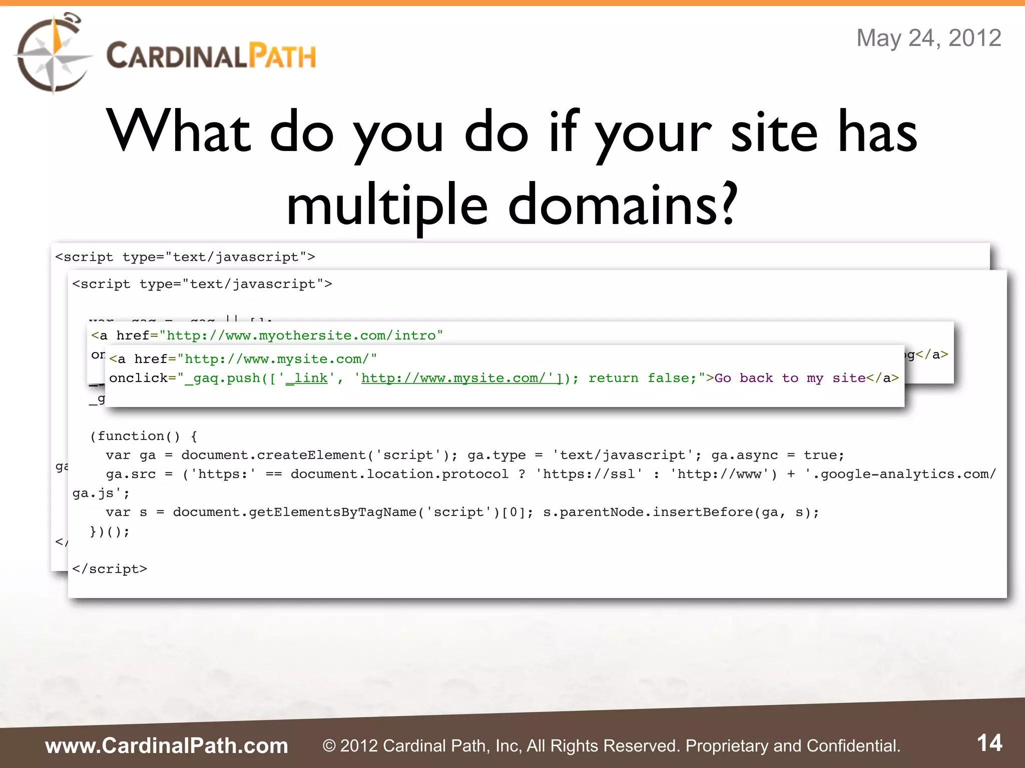 May 24, 2012



      What do you do if your site has
            multiple domains?
<script type="text/javascript">
  <script type="text/javascript">
  var _gaq = _gaq || [];
  _gaq.push(['_setAccount', 'UA-XXXXX-X']);
    var _gaq = _gaq || [];
  _gaq.push(['_setDomainName', 'mysite.com']);
    <a href="http://www.myothersite.com/intro"
    _gaq.push(['_setAccount', 'UA-XXXXX-X']);
  _gaq.push(['_setAllowLinker', true]);
    onclick="_gaq.push(['_link', 'http://www.myothersite.com/intro.html']); return false;">See my blog</a>
      <a href="http://www.mysite.com/"
    _gaq.push(['_setDomainName', 'myothersite.com']);
  _gaq.push(['_trackPageview']);
      onclick="_gaq.push(['_link', 'http://www.mysite.com/']); return false;">Go back to my site</a>
    _gaq.push(['_setAllowLinker', true]);
    _gaq.push(['_trackPageview']);
  (function() {
    var ga = document.createElement('script'); ga.type = 'text/javascript'; ga.async = true;
    (function() {
    ga.src = ('https:' == document.location.protocol ? 'https://ssl' : 'http://www') + '.google-analytics.com/
      var ga = document.createElement('script'); ga.type = 'text/javascript'; ga.async = true;
ga.js';
      ga.src = ('https:' == document.location.protocol ? 'https://ssl' : 'http://www') + '.google-analytics.com/
    var s = document.getElementsByTagName('script')[0]; s.parentNode.insertBefore(ga, s);
  ga.js';
  })();
      var s = document.getElementsByTagName('script')[0]; s.parentNode.insertBefore(ga, s);
    })();
</script>
  </script>




www.CardinalPath.com              © 2012 Cardinal Path, Inc, All Rights Reserved. Proprietary and Confidential.   14
 