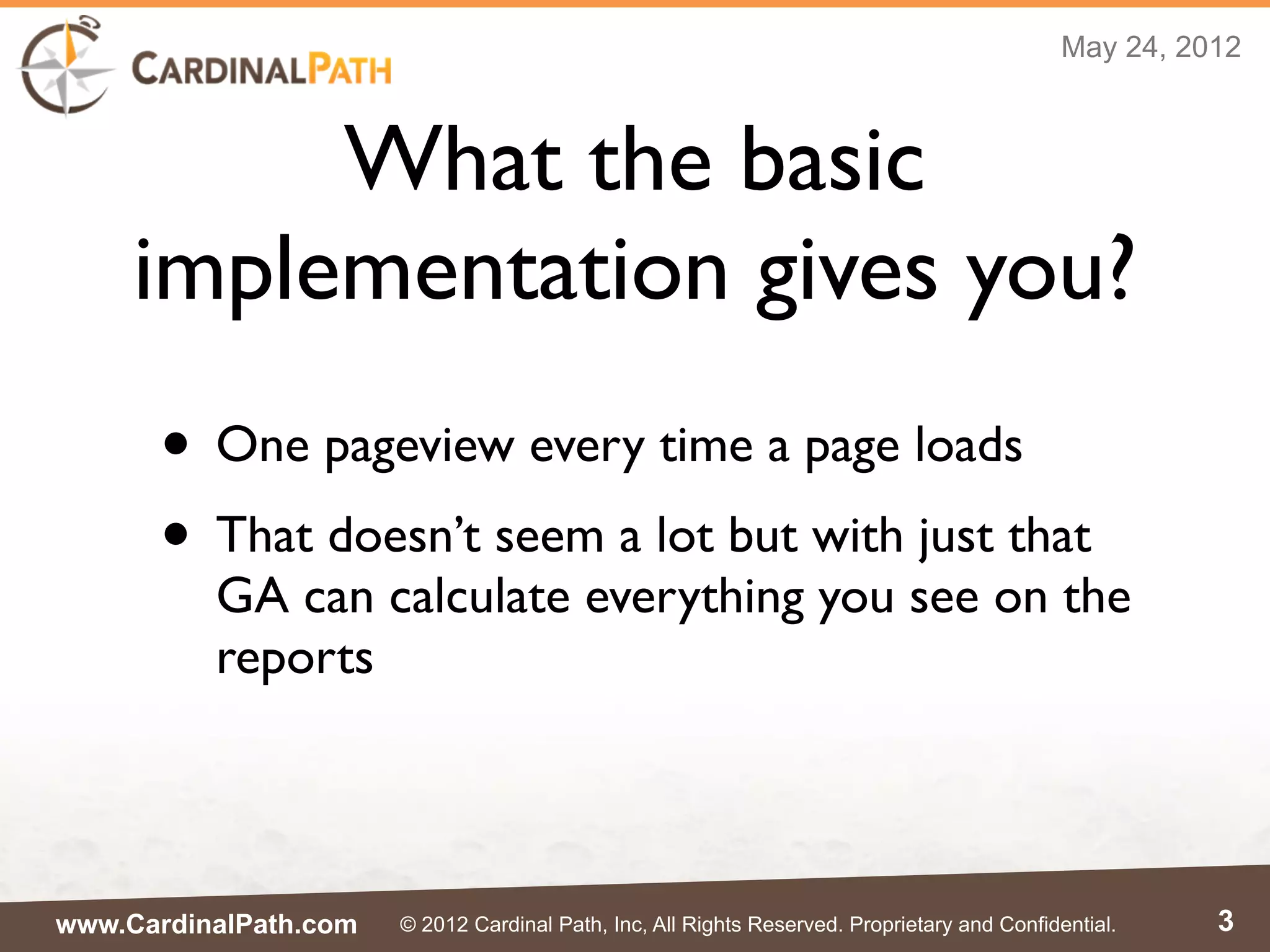 May 24, 2012



          What the basic
     implementation gives you?
      • One pageview every time a page loads
      • That doesn’t seem a lot but with just that
          GA can calculate everything you see on the
          reports




www.CardinalPath.com   © 2012 Cardinal Path, Inc, All Rights Reserved. Proprietary and Confidential.    3
 