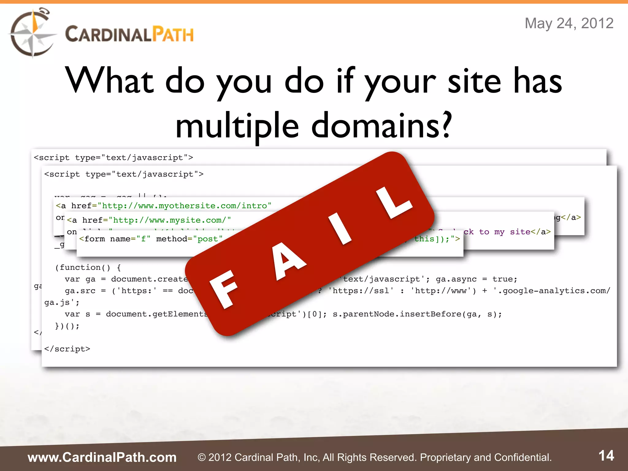 May 24, 2012



      What do you do if your site has
            multiple domains?
<script type="text/javascript">
  <script type="text/javascript">




                                                                           L
  var _gaq = _gaq || [];
  _gaq.push(['_setAccount', 'UA-XXXXX-X']);
    var _gaq = _gaq || [];




                                                                I
  _gaq.push(['_setDomainName', 'mysite.com']);
    <a href="http://www.myothersite.com/intro"
    _gaq.push(['_setAccount', 'UA-XXXXX-X']);
  _gaq.push(['_setAllowLinker', true]);
    onclick="_gaq.push(['_link', 'http://www.myothersite.com/intro.html']); return false;">See my blog</a>
      <a href="http://www.mysite.com/"
    _gaq.push(['_setDomainName', 'myothersite.com']);
  _gaq.push(['_trackPageview']);
      onclick="_gaq.push(['_link', 'http://www.mysite.com/']); return false;">Go back to my site</a>
    _gaq.push(['_setAllowLinker', true]);




                                                   A
         <form name="f" method="post" onsubmit="_gaq.push(['_linkByPost', this]);">
    _gaq.push(['_trackPageview']);
  (function() {
    var ga = document.createElement('script'); ga.type = 'text/javascript'; ga.async = true;




                                       F
    (function() {
    ga.src = ('https:' == document.location.protocol ? 'https://ssl' : 'http://www') + '.google-analytics.com/
      var ga = document.createElement('script'); ga.type = 'text/javascript'; ga.async = true;
ga.js';
      ga.src = ('https:' == document.location.protocol ? 'https://ssl' : 'http://www') + '.google-analytics.com/
    var s = document.getElementsByTagName('script')[0]; s.parentNode.insertBefore(ga, s);
  ga.js';
  })();
      var s = document.getElementsByTagName('script')[0]; s.parentNode.insertBefore(ga, s);
    })();
</script>
  </script>




www.CardinalPath.com              © 2012 Cardinal Path, Inc, All Rights Reserved. Proprietary and Confidential.   14
 