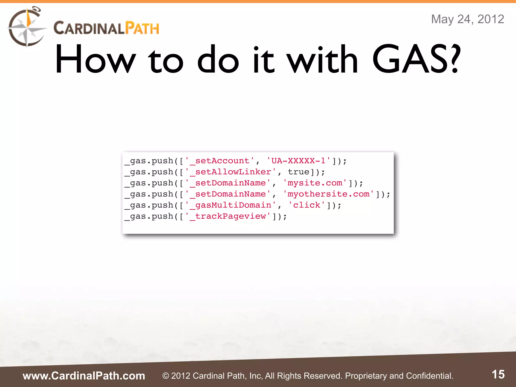 May 24, 2012



     How to do it with GAS?

                _gas.push(['_setAccount', 'UA-XXXXX-1']);
                _gas.push(['_setAllowLinker', true]);
                _gas.push(['_setDomainName', 'mysite.com']);
                _gas.push(['_setDomainName', 'myothersite.com']);
                _gas.push(['_gasMultiDomain', 'click']);
                _gas.push(['_trackPageview']);




www.CardinalPath.com   © 2012 Cardinal Path, Inc, All Rights Reserved. Proprietary and Confidential.   15
 