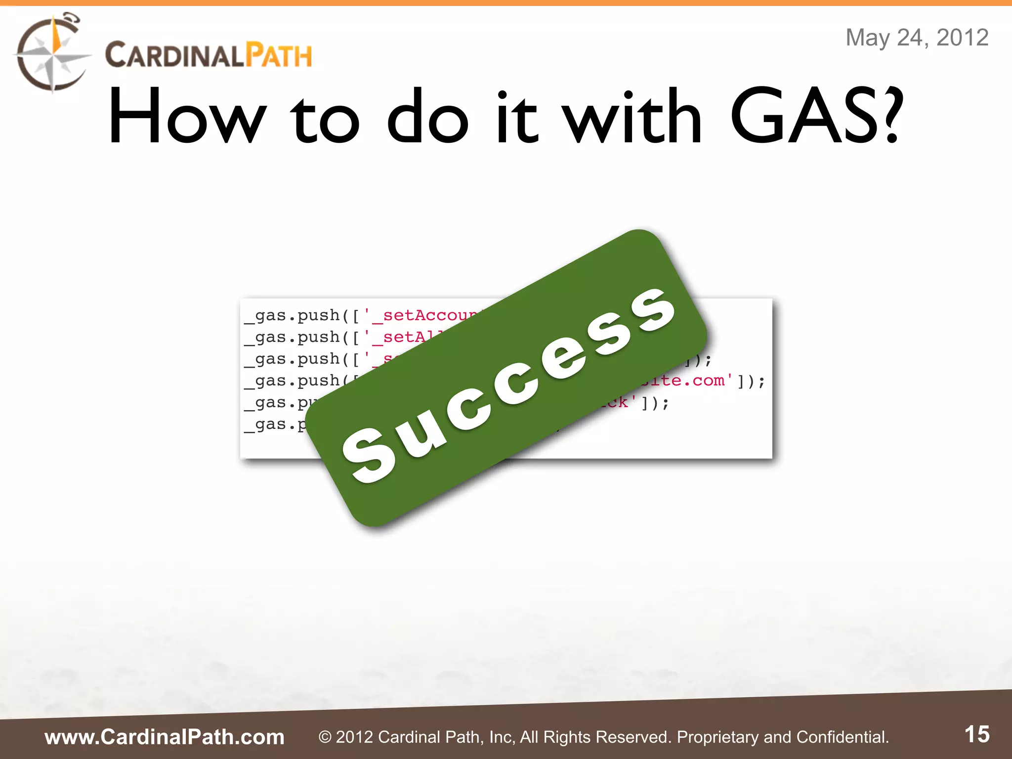 May 24, 2012



     How to do it with GAS?

                _gas.push(['_setAccount', 'UA-XXXXX-1']);

                                                            s s
                                                 e
                _gas.push(['_setAllowLinker', true]);


                                               c
                _gas.push(['_setDomainName', 'mysite.com']);



                                     c
                _gas.push(['_setDomainName', 'myothersite.com']);



                                   u
                _gas.push(['_gasMultiDomain', 'click']);



                            S
                _gas.push(['_trackPageview']);




www.CardinalPath.com   © 2012 Cardinal Path, Inc, All Rights Reserved. Proprietary and Confidential.   15
 