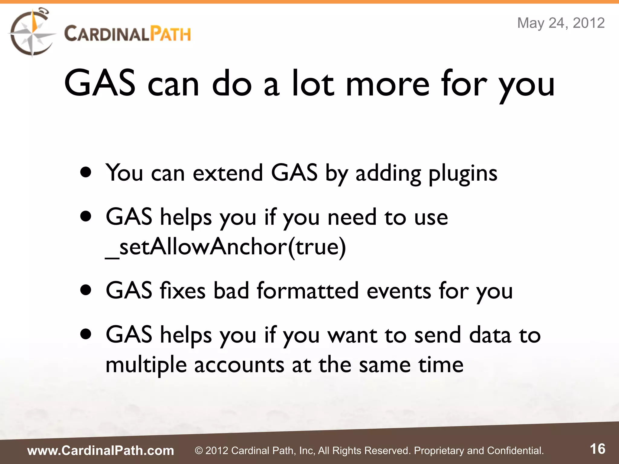 May 24, 2012



    GAS can do a lot more for you

      • You can extend GAS by adding plugins
      • GAS helps you if you need to use
          _setAllowAnchor(true)
      • GAS ﬁxes bad formatted events for you
      • GAS helps you if you want to send data to
          multiple accounts at the same time


www.CardinalPath.com   © 2012 Cardinal Path, Inc, All Rights Reserved. Proprietary and Confidential.   16
 