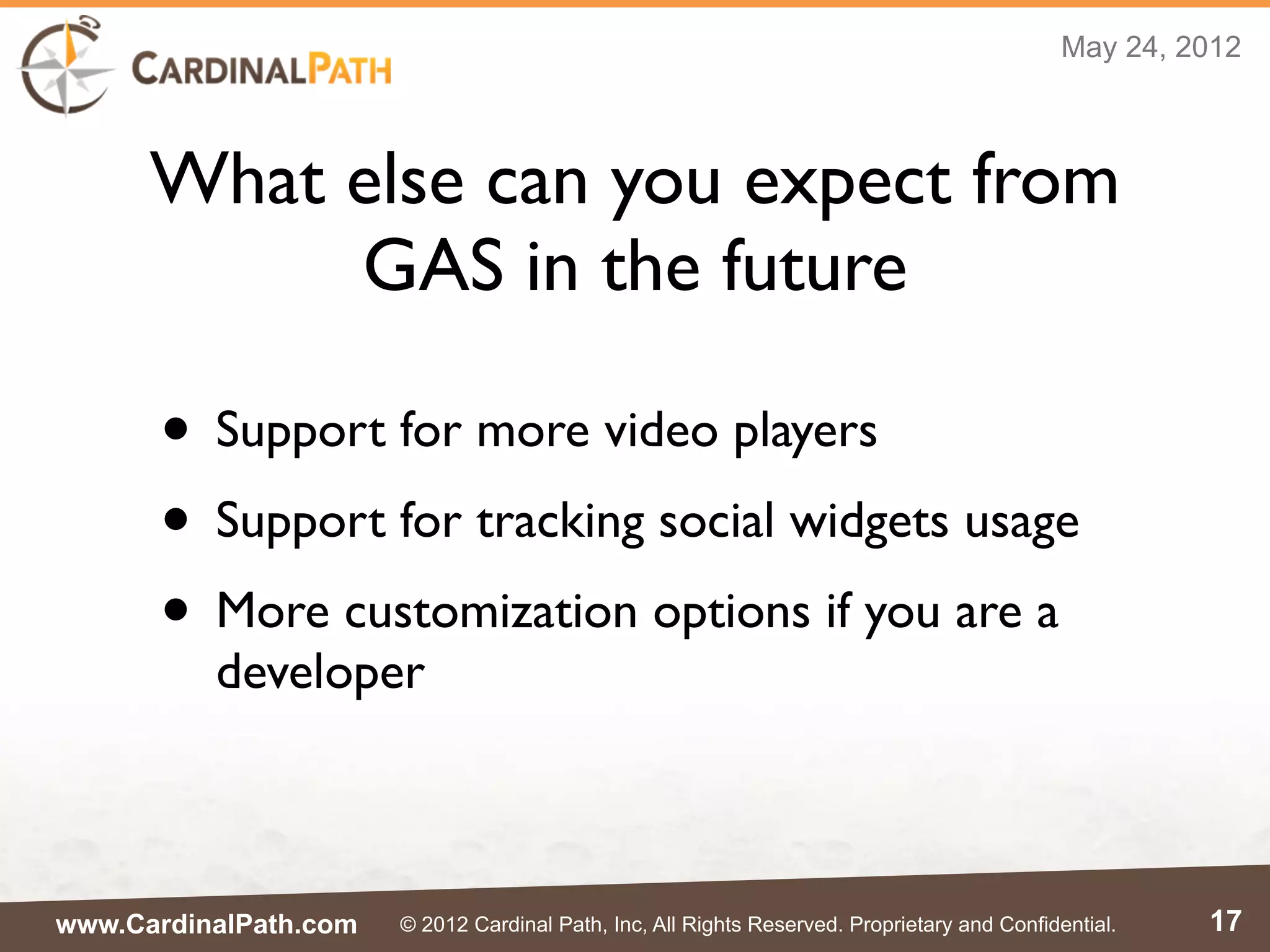 May 24, 2012



      What else can you expect from
           GAS in the future

      • Support for more video players
      • Support for tracking social widgets usage
      • More customization options if you are a
          developer



www.CardinalPath.com   © 2012 Cardinal Path, Inc, All Rights Reserved. Proprietary and Confidential.   17
 